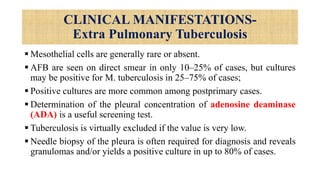 CLINICAL MANIFESTATIONS-
Extra Pulmonary Tuberculosis
 Mesothelial cells are generally rare or absent.
 AFB are seen on direct smear in only 10–25% of cases, but cultures
may be positive for M. tuberculosis in 25–75% of cases;
 Positive cultures are more common among postprimary cases.
 Determination of the pleural concentration of adenosine deaminase
(ADA) is a useful screening test.
 Tuberculosis is virtually excluded if the value is very low.
 Needle biopsy of the pleura is often required for diagnosis and reveals
granulomas and/or yields a positive culture in up to 80% of cases.
 