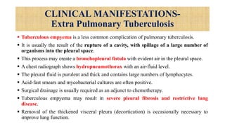CLINICAL MANIFESTATIONS-
Extra Pulmonary Tuberculosis
 Tuberculous empyema is a less common complication of pulmonary tuberculosis.
 It is usually the result of the rupture of a cavity, with spillage of a large number of
organisms into the pleural space.
 This process may create a bronchopleural fistula with evident air in the pleural space.
 A chest radiograph shows hydropneumothorax with an air-fluid level.
 The pleural fluid is purulent and thick and contains large numbers of lymphocytes.
 Acid-fast smears and mycobacterial cultures are often positive.
 Surgical drainage is usually required as an adjunct to chemotherapy.
 Tuberculous empyema may result in severe pleural fibrosis and restrictive lung
disease.
 Removal of the thickened visceral pleura (decortication) is occasionally necessary to
improve lung function.
 