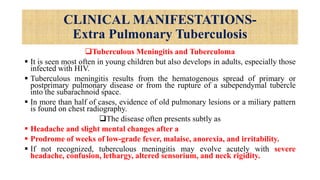 CLINICAL MANIFESTATIONS-
Extra Pulmonary Tuberculosis
Tuberculous Meningitis and Tuberculoma
 It is seen most often in young children but also develops in adults, especially those
infected with HIV.
 Tuberculous meningitis results from the hematogenous spread of primary or
postprimary pulmonary disease or from the rupture of a subependymal tubercle
into the subarachnoid space.
 In more than half of cases, evidence of old pulmonary lesions or a miliary pattern
is found on chest radiography.
The disease often presents subtly as
 Headache and slight mental changes after a
 Prodrome of weeks of low-grade fever, malaise, anorexia, and irritability.
 If not recognized, tuberculous meningitis may evolve acutely with severe
headache, confusion, lethargy, altered sensorium, and neck rigidity.
 
