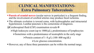 CLINICAL MANIFESTATIONS-
Extra Pulmonary Tuberculosis
 Paresis of cranial nerves (ocular nerves in particular) is a frequent finding,
and the involvement of cerebral arteries may produce focal ischemia.
 The ultimate evolution is toward coma, with hydrocephalus and intracranial
hypertension. Lumbar puncture is the cornerstone of diagnosis.
Cerebrospinal fluid (CSF) examination reveals
High leukocyte count (up to 1000/μL), predominance of lymphocytes
Sometimes with a predominance of neutrophils in the early stage
Protein content of 1–8 g/L (100–800 mg/dL)
Low glucose concentration.
 However, any of these three parameters can be within the normal range.
 