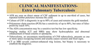 CLINICAL MANIFESTATIONS-
Extra Pulmonary Tuberculosis
 AFB are seen on direct smear of CSF sediment in up to one-third of cases, but
repeated lumbar punctures increase the yield.
 Culture of CSF is diagnostic in up to 80% of cases and remains the gold standard.
 Polymerase chain reaction (PCR) has a sensitivity of up to 80%, but rates of false-
positivity reach 10%.
 The ADA concentration may be a sensitive test but has low specificity.
 Imaging studies (CT and MRI) may show hydrocephalus and abnormal
enhancement of basal cisterns or ependyma.
 Tuberculoma, an uncommon manifestation of CNS tuberculosis, presents as one
or more space-occupying lesions and usually causes seizures and focal signs.
 CT or MRI reveals contrast-enhanced ring lesions, but biopsy is necessary to
establish the diagnosis.
 