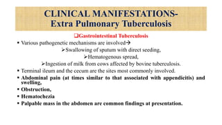 CLINICAL MANIFESTATIONS-
Extra Pulmonary Tuberculosis
Gastrointestinal Tuberculosis
 Various pathogenetic mechanisms are involved
Swallowing of sputum with direct seeding,
Hematogenous spread,
Ingestion of milk from cows affected by bovine tuberculosis.
 Terminal ileum and the cecum are the sites most commonly involved.
 Abdominal pain (at times similar to that associated with appendicitis) and
swelling,
 Obstruction,
 Hematochezia
 Palpable mass in the abdomen are common findings at presentation.
 