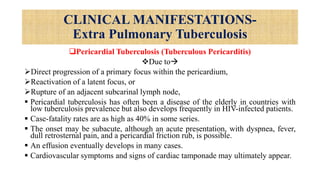 CLINICAL MANIFESTATIONS-
Extra Pulmonary Tuberculosis
Pericardial Tuberculosis (Tuberculous Pericarditis)
Due to
Direct progression of a primary focus within the pericardium,
Reactivation of a latent focus, or
Rupture of an adjacent subcarinal lymph node,
 Pericardial tuberculosis has often been a disease of the elderly in countries with
low tuberculosis prevalence but also develops frequently in HIV-infected patients.
 Case-fatality rates are as high as 40% in some series.
 The onset may be subacute, although an acute presentation, with dyspnea, fever,
dull retrosternal pain, and a pericardial friction rub, is possible.
 An effusion eventually develops in many cases.
 Cardiovascular symptoms and signs of cardiac tamponade may ultimately appear.
 