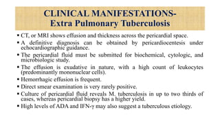 CLINICAL MANIFESTATIONS-
Extra Pulmonary Tuberculosis
 CT, or MRI shows effusion and thickness across the pericardial space.
 A definitive diagnosis can be obtained by pericardiocentesis under
echocardiographic guidance.
 The pericardial fluid must be submitted for biochemical, cytologic, and
microbiologic study.
 The effusion is exudative in nature, with a high count of leukocytes
(predominantly mononuclear cells).
 Hemorrhagic effusion is frequent.
 Direct smear examination is very rarely positive.
 Culture of pericardial fluid reveals M. tuberculosis in up to two thirds of
cases, whereas pericardial biopsy has a higher yield.
 High levels of ADA and IFN-γ may also suggest a tuberculous etiology.
 