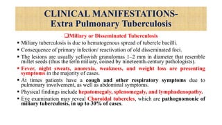 CLINICAL MANIFESTATIONS-
Extra Pulmonary Tuberculosis
Miliary or Disseminated Tuberculosis
 Miliary tuberculosis is due to hematogenous spread of tubercle bacilli.
 Consequence of primary infection/ reactivation of old disseminated foci.
 The lesions are usually yellowish granulomas 1–2 mm in diameter that resemble
millet seeds (thus the term miliary, coined by nineteenth-century pathologists).
 Fever, night sweats, anorexia, weakness, and weight loss are presenting
symptoms in the majority of cases.
 At times patients have a cough and other respiratory symptoms due to
pulmonary involvement, as well as abdominal symptoms.
 Physical findings include hepatomegaly, splenomegaly, and lymphadenopathy.
 Eye examination may reveal Choroidal tubercles, which are pathognomonic of
miliary tuberculosis, in up to 30% of cases.
 