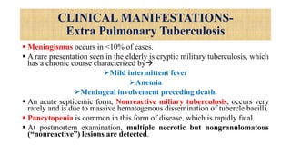 CLINICAL MANIFESTATIONS-
Extra Pulmonary Tuberculosis
 Meningismus occurs in <10% of cases.
 A rare presentation seen in the elderly is cryptic military tuberculosis, which
has a chronic course characterized by
Mild intermittent fever
Anemia
Meningeal involvement preceding death.
 An acute septicemic form, Nonreactive miliary tuberculosis, occurs very
rarely and is due to massive hematogenous dissemination of tubercle bacilli.
 Pancytopenia is common in this form of disease, which is rapidly fatal.
 At postmortem examination, multiple necrotic but nongranulomatous
(“nonreactive”) lesions are detected.
 