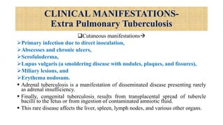 CLINICAL MANIFESTATIONS-
Extra Pulmonary Tuberculosis
Cutaneous manifestations
Primary infection due to direct inoculation,
Abscesses and chronic ulcers,
Scrofuloderma,
Lupus vulgaris (a smoldering disease with nodules, plaques, and fissures),
Miliary lesions, and
Erythema nodosum.
 Adrenal tuberculosis is a manifestation of disseminated disease presenting rarely
as adrenal insufficiency.
 Finally, congenital tuberculosis results from transplacental spread of tubercle
bacilli to the fetus or from ingestion of contaminated amniotic fluid.
 This rare disease affects the liver, spleen, lymph nodes, and various other organs.
 