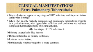 CLINICAL MANIFESTATIONS-
Extra Pulmonary Tuberculosis
 Tuberculosis can appear at any stage of HIV infection, and its presentation
varies with the stage.
 When CMI is only partially compromised, pulmonary tuberculosis presents
in a typical manner, with upper-lobe infiltrates and cavitation and without
significant lymphadenopathy or pleural effusion.
In late stages of HIV infection
Primary tuberculosis–like pattern,
Diffuse interstitial or miliary infiltrates,
Little or no cavitation,
Intrathoracic lymphadenopathy, is more common.
 