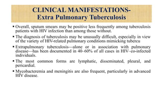 CLINICAL MANIFESTATIONS-
Extra Pulmonary Tuberculosis
 Overall, sputum smears may be positive less frequently among tuberculosis
patients with HIV infection than among those without.
 The diagnosis of tuberculosis may be unusually difficult, especially in view
of the variety of HIV-related pulmonary conditions mimicking tubercu
 Extrapulmonary tuberculosis—alone or in association with pulmonary
disease—has been documented in 40–60% of all cases in HIV–co-infected
individuals.
 The most common forms are lymphatic, disseminated, pleural, and
pericardial.
 Mycobacteremia and meningitis are also frequent, particularly in advanced
HIV disease.
 