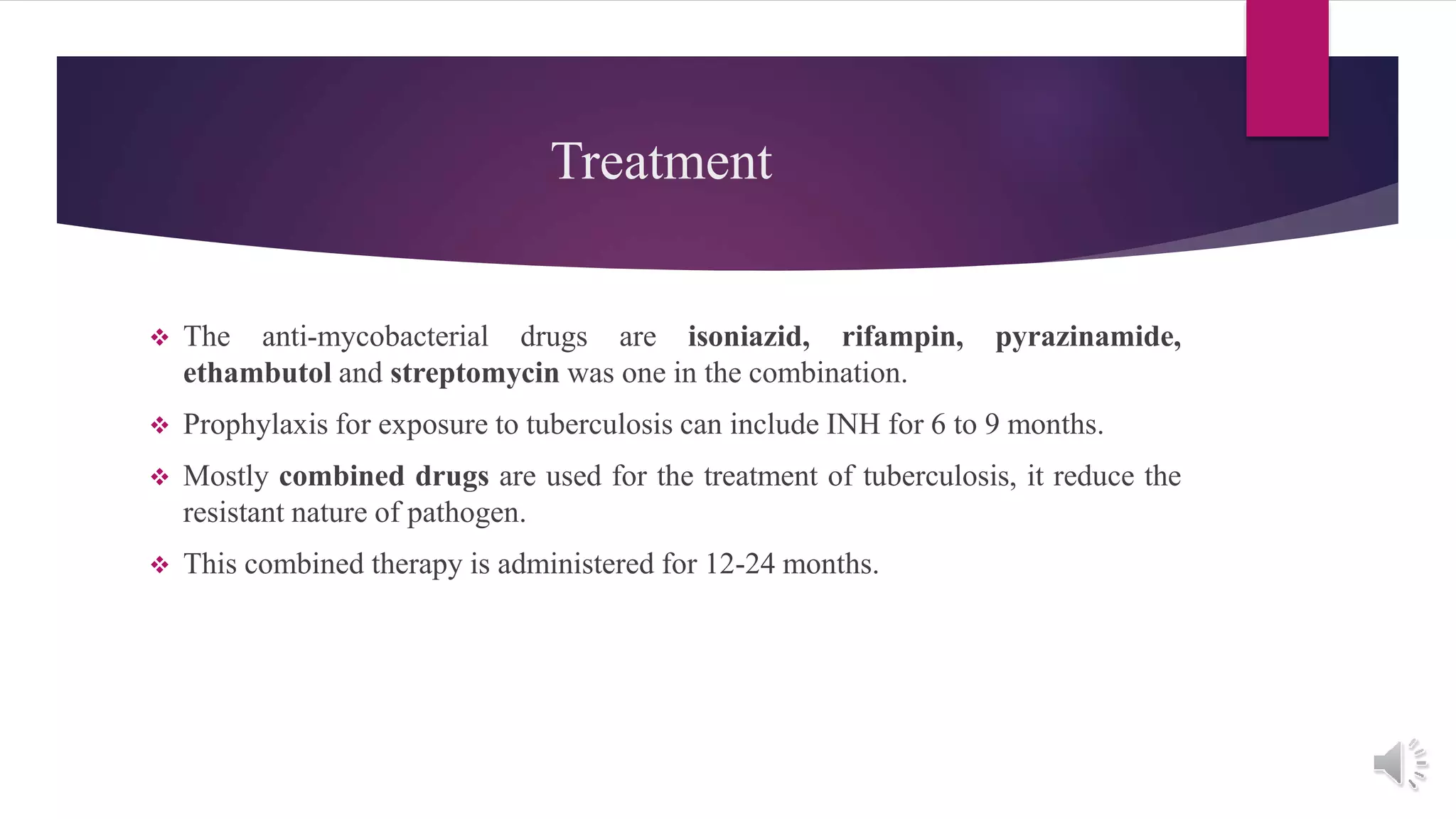 Treatment
 The anti-mycobacterial drugs are isoniazid, rifampin, pyrazinamide,
ethambutol and streptomycin was one in the combination.
 Prophylaxis for exposure to tuberculosis can include INH for 6 to 9 months.
 Mostly combined drugs are used for the treatment of tuberculosis, it reduce the
resistant nature of pathogen.
 This combined therapy is administered for 12-24 months.
 