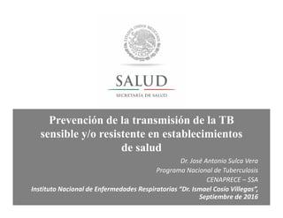 Prevención de la transmisión de la TB
sensible y/o resistente en establecimientos
de salud
Dr. José Antonio Sulca Vera
Programa Nacional de Tuberculosis
CENAPRECE – SSA
Instituto Nacional de Enfermedades Respiratorias “Dr. Ismael Cosío Villegas”,
Septiembre de 2016
 
