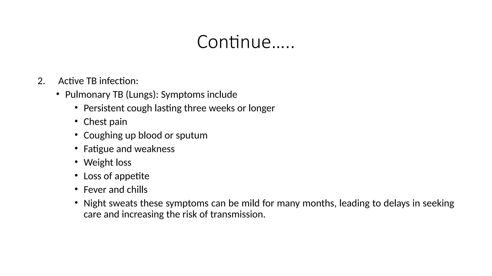 Continue…..
2. Active TB infection:
• Pulmonary TB (Lungs): Symptoms include
• Persistent cough lasting three weeks or longer
• Chest pain
• Coughing up blood or sputum
• Fatigue and weakness
• Weight loss
• Loss of appetite
• Fever and chills
• Night sweats these symptoms can be mild for many months, leading to delays in seeking
care and increasing the risk of transmission.
 