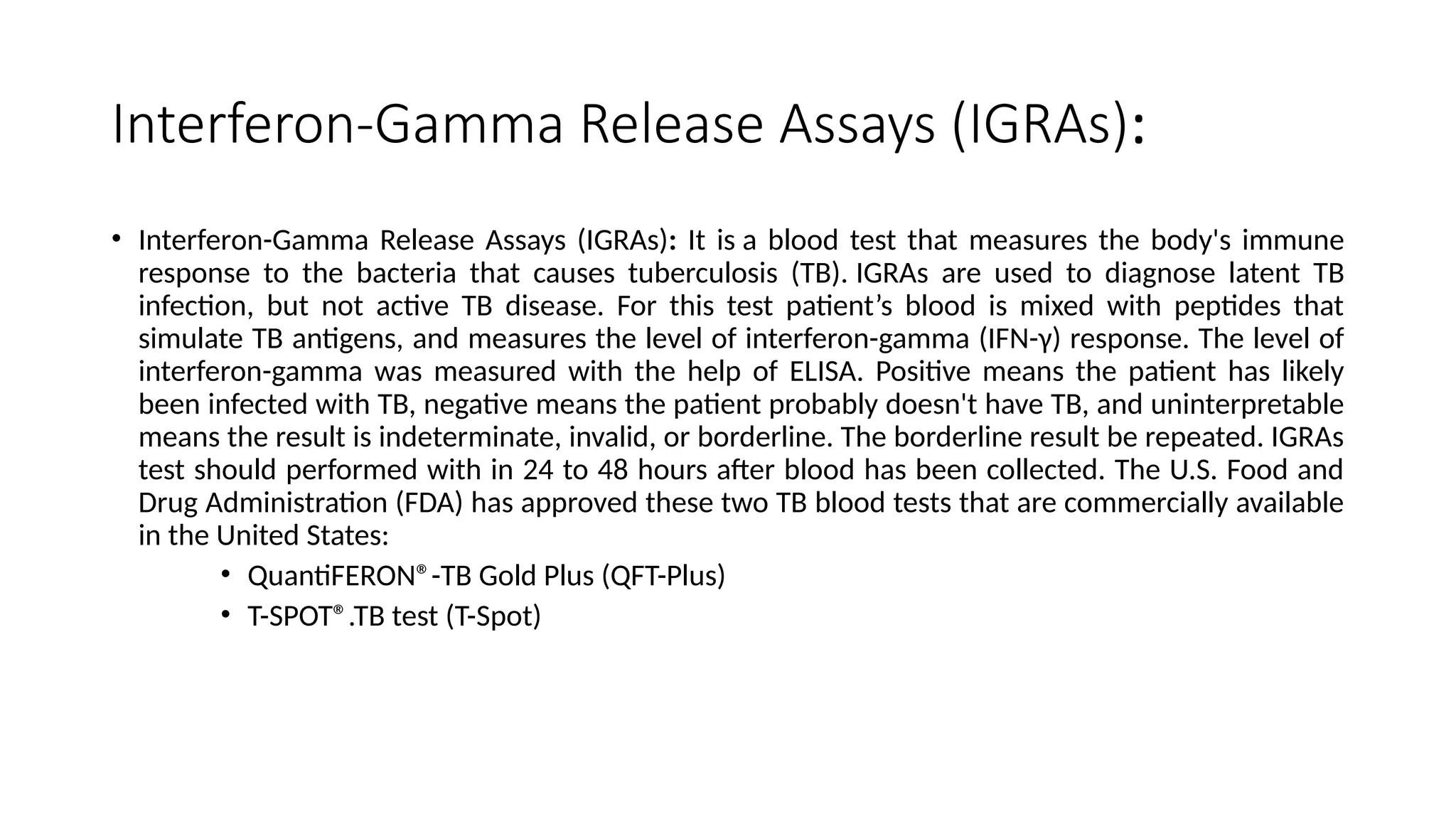 Interferon-Gamma Release Assays (IGRAs):
• Interferon-Gamma Release Assays (IGRAs): It is a blood test that measures the body's immune
response to the bacteria that causes tuberculosis (TB). IGRAs are used to diagnose latent TB
infection, but not active TB disease. For this test patient’s blood is mixed with peptides that
simulate TB antigens, and measures the level of interferon-gamma (IFN-γ) response. The level of
interferon-gamma was measured with the help of ELISA. Positive means the patient has likely
been infected with TB, negative means the patient probably doesn't have TB, and uninterpretable
means the result is indeterminate, invalid, or borderline. The borderline result be repeated. IGRAs
test should performed with in 24 to 48 hours after blood has been collected. The U.S. Food and
Drug Administration (FDA) has approved these two TB blood tests that are commercially available
in the United States:
• QuantiFERON®-TB Gold Plus (QFT-Plus)
• T-SPOT®.TB test (T-Spot)
 