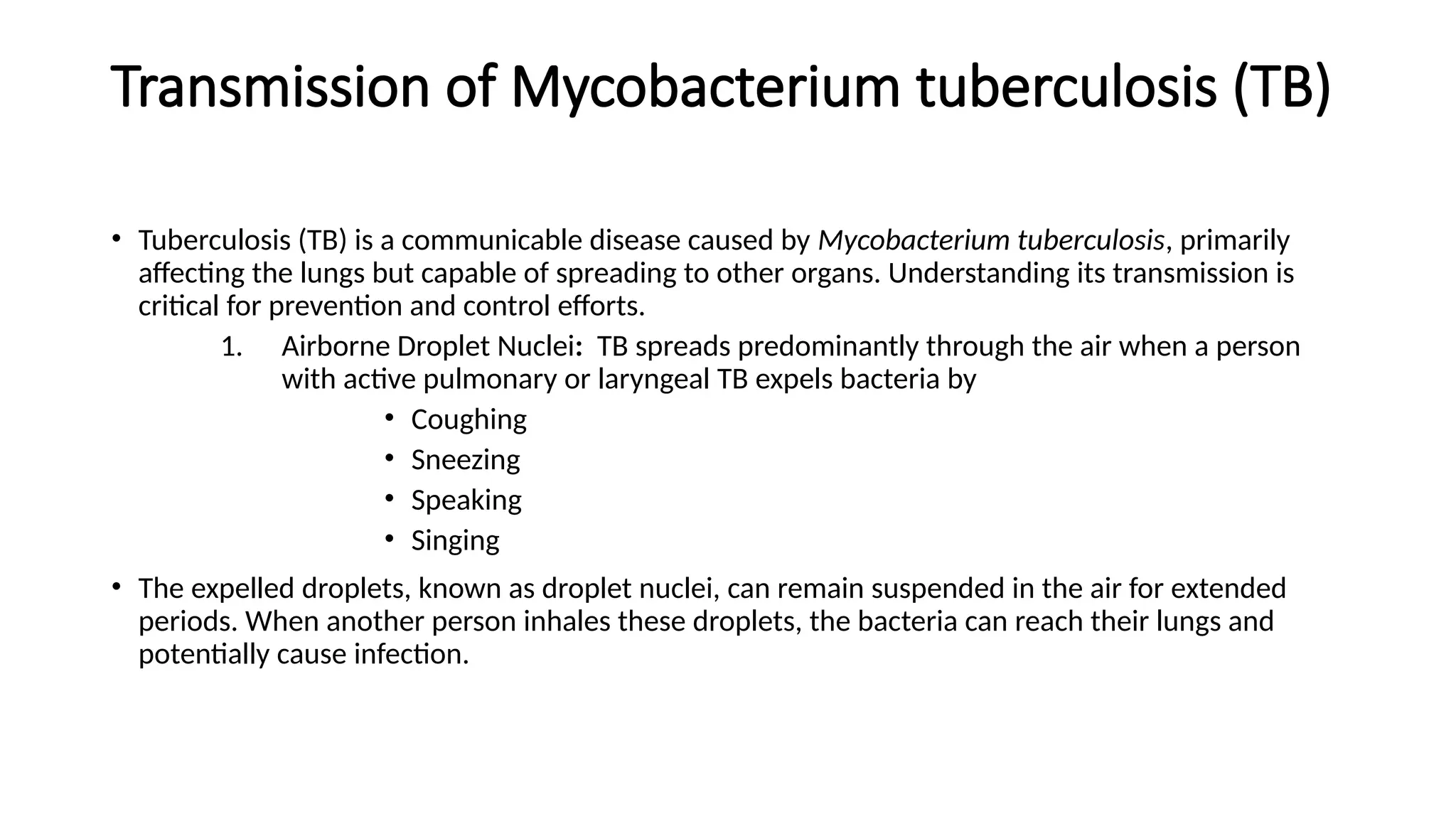 Transmission of Mycobacterium tuberculosis (TB)
• Tuberculosis (TB) is a communicable disease caused by Mycobacterium tuberculosis, primarily
affecting the lungs but capable of spreading to other organs. Understanding its transmission is
critical for prevention and control efforts.
1. Airborne Droplet Nuclei: TB spreads predominantly through the air when a person
with active pulmonary or laryngeal TB expels bacteria by
• Coughing
• Sneezing
• Speaking
• Singing
• The expelled droplets, known as droplet nuclei, can remain suspended in the air for extended
periods. When another person inhales these droplets, the bacteria can reach their lungs and
potentially cause infection.
 