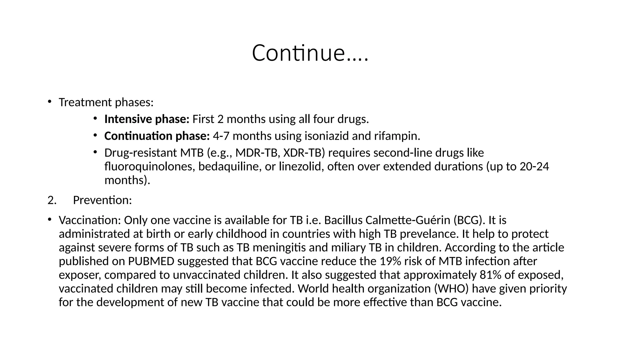 Continue….
• Treatment phases:
• Intensive phase: First 2 months using all four drugs.
• Continuation phase: 4-7 months using isoniazid and rifampin.
• Drug-resistant MTB (e.g., MDR-TB, XDR-TB) requires second-line drugs like
fluoroquinolones, bedaquiline, or linezolid, often over extended durations (up to 20-24
months).
2. Prevention:
• Vaccination: Only one vaccine is available for TB i.e. Bacillus Calmette-Guérin (BCG). It is
administrated at birth or early childhood in countries with high TB prevelance. It help to protect
against severe forms of TB such as TB meningitis and miliary TB in children. According to the article
published on PUBMED suggested that BCG vaccine reduce the 19% risk of MTB infection after
exposer, compared to unvaccinated children. It also suggested that approximately 81% of exposed,
vaccinated children may still become infected. World health organization (WHO) have given priority
for the development of new TB vaccine that could be more effective than BCG vaccine.
 