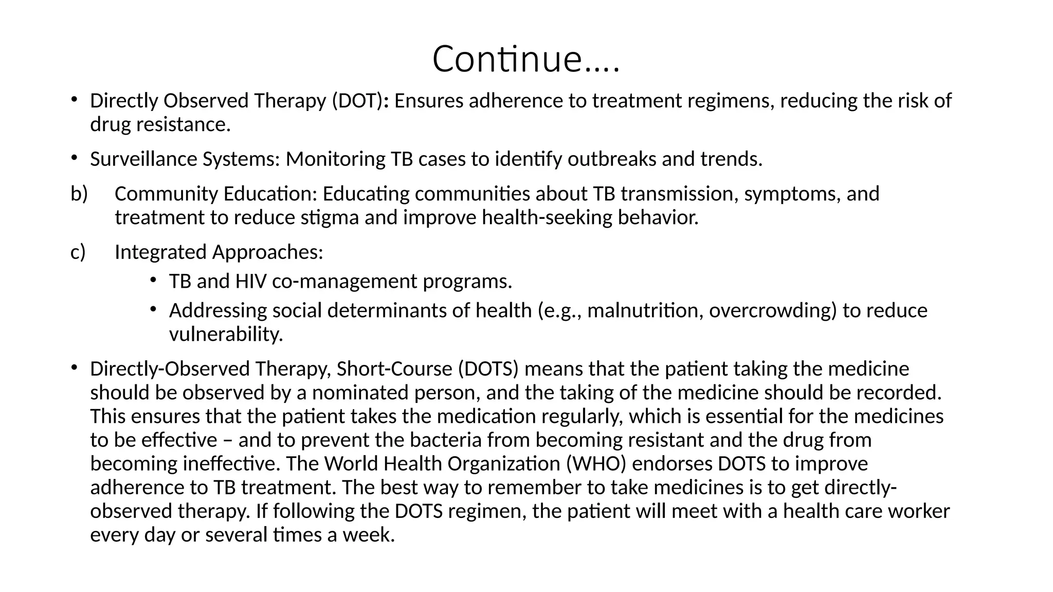 Continue….
• Directly Observed Therapy (DOT): Ensures adherence to treatment regimens, reducing the risk of
drug resistance.
• Surveillance Systems: Monitoring TB cases to identify outbreaks and trends.
b) Community Education: Educating communities about TB transmission, symptoms, and
treatment to reduce stigma and improve health-seeking behavior.
c) Integrated Approaches:
• TB and HIV co-management programs.
• Addressing social determinants of health (e.g., malnutrition, overcrowding) to reduce
vulnerability.
• Directly-Observed Therapy, Short-Course (DOTS) means that the patient taking the medicine
should be observed by a nominated person, and the taking of the medicine should be recorded.
This ensures that the patient takes the medication regularly, which is essential for the medicines
to be effective – and to prevent the bacteria from becoming resistant and the drug from
becoming ineffective. The World Health Organization (WHO) endorses DOTS to improve
adherence to TB treatment. The best way to remember to take medicines is to get directly-
observed therapy. If following the DOTS regimen, the patient will meet with a health care worker
every day or several times a week.
 