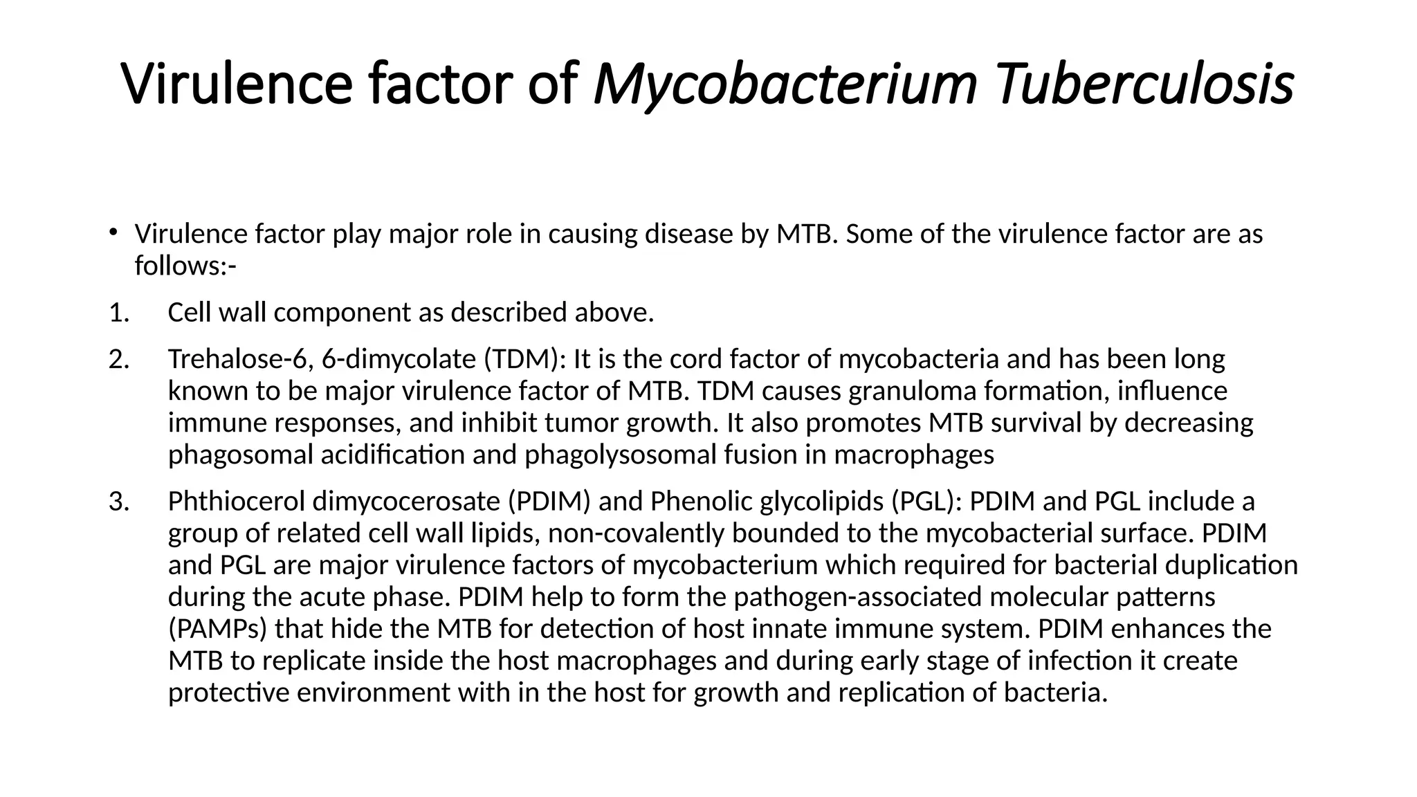 Virulence factor of Mycobacterium Tuberculosis
• Virulence factor play major role in causing disease by MTB. Some of the virulence factor are as
follows:-
1. Cell wall component as described above.
2. Trehalose-6, 6-dimycolate (TDM): It is the cord factor of mycobacteria and has been long
known to be major virulence factor of MTB. TDM causes granuloma formation, influence
immune responses, and inhibit tumor growth. It also promotes MTB survival by decreasing
phagosomal acidification and phagolysosomal fusion in macrophages
3. Phthiocerol dimycocerosate (PDIM) and Phenolic glycolipids (PGL): PDIM and PGL include a
group of related cell wall lipids, non-covalently bounded to the mycobacterial surface. PDIM
and PGL are major virulence factors of mycobacterium which required for bacterial duplication
during the acute phase. PDIM help to form the pathogen-associated molecular patterns
(PAMPs) that hide the MTB for detection of host innate immune system. PDIM enhances the
MTB to replicate inside the host macrophages and during early stage of infection it create
protective environment with in the host for growth and replication of bacteria.
 