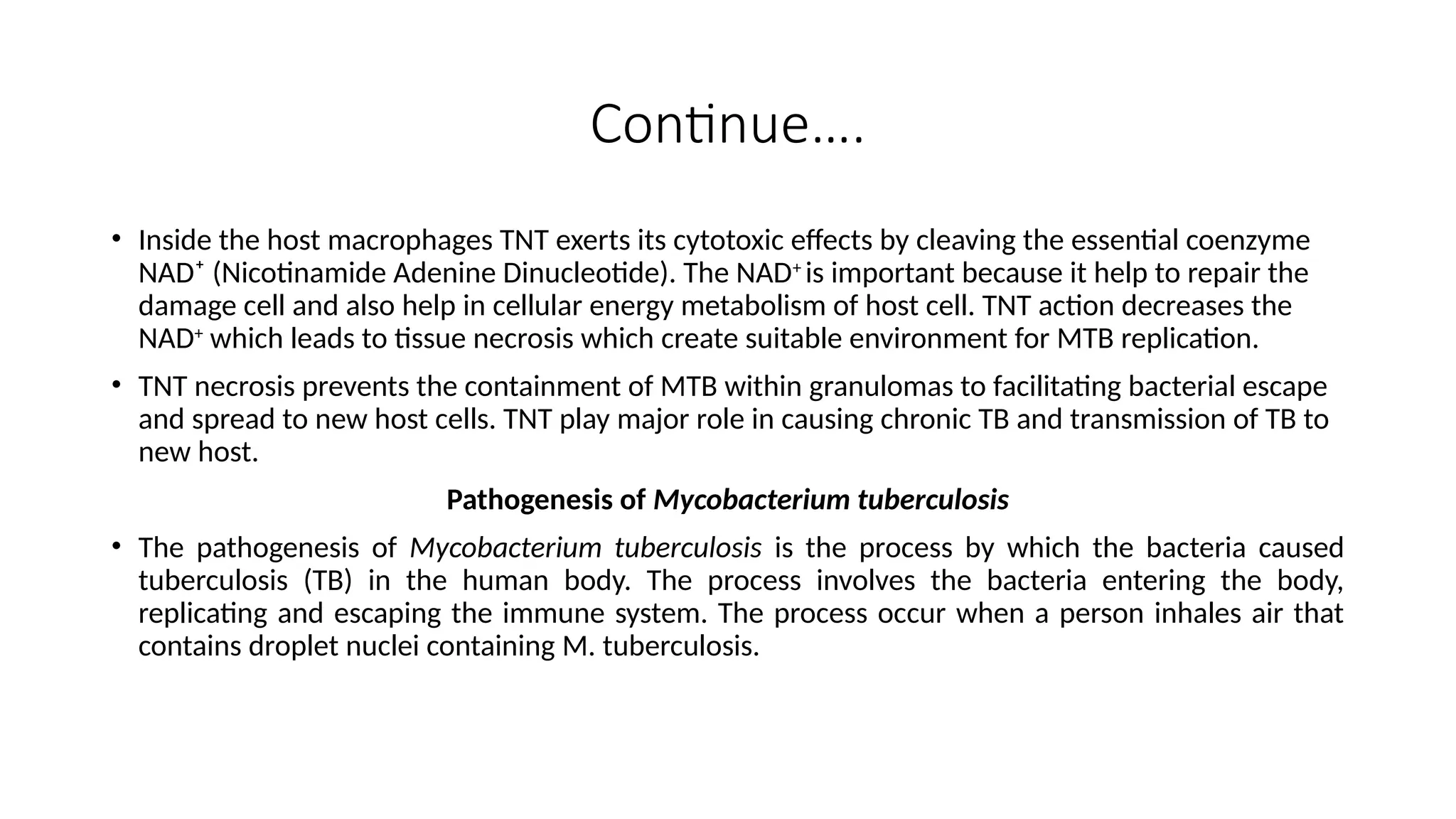 Continue….
• Inside the host macrophages TNT exerts its cytotoxic effects by cleaving the essential coenzyme
NAD⁺ (Nicotinamide Adenine Dinucleotide). The NAD+
is important because it help to repair the
damage cell and also help in cellular energy metabolism of host cell. TNT action decreases the
NAD+
which leads to tissue necrosis which create suitable environment for MTB replication.
• TNT necrosis prevents the containment of MTB within granulomas to facilitating bacterial escape
and spread to new host cells. TNT play major role in causing chronic TB and transmission of TB to
new host.
Pathogenesis of Mycobacterium tuberculosis
• The pathogenesis of Mycobacterium tuberculosis is the process by which the bacteria caused
tuberculosis (TB) in the human body. The process involves the bacteria entering the body,
replicating and escaping the immune system. The process occur when a person inhales air that
contains droplet nuclei containing M. tuberculosis.
 