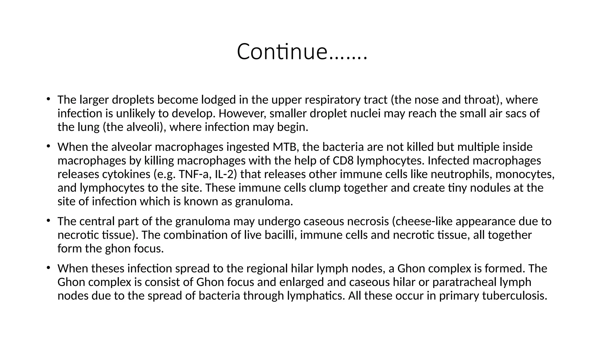 Continue…….
• The larger droplets become lodged in the upper respiratory tract (the nose and throat), where
infection is unlikely to develop. However, smaller droplet nuclei may reach the small air sacs of
the lung (the alveoli), where infection may begin.
• When the alveolar macrophages ingested MTB, the bacteria are not killed but multiple inside
macrophages by killing macrophages with the help of CD8 lymphocytes. Infected macrophages
releases cytokines (e.g. TNF-a, IL-2) that releases other immune cells like neutrophils, monocytes,
and lymphocytes to the site. These immune cells clump together and create tiny nodules at the
site of infection which is known as granuloma.
• The central part of the granuloma may undergo caseous necrosis (cheese-like appearance due to
necrotic tissue). The combination of live bacilli, immune cells and necrotic tissue, all together
form the ghon focus.
• When theses infection spread to the regional hilar lymph nodes, a Ghon complex is formed. The
Ghon complex is consist of Ghon focus and enlarged and caseous hilar or paratracheal lymph
nodes due to the spread of bacteria through lymphatics. All these occur in primary tuberculosis.
 