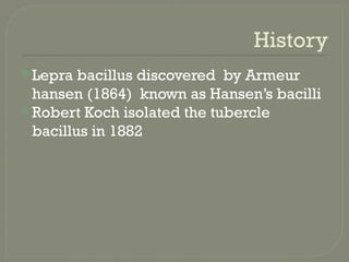History
Lepra bacillus discovered by Armeur
hansen (1864) known as Hansen’s bacilli
Robert Koch isolated the tubercle
bacillus in 1882
 