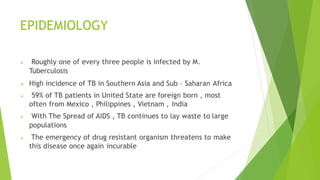 EPIDEMIOLOGY
 Roughly one of every three people is infected by M.
Tuberculosis
 High incidence of TB in Southern Asia and Sub – Saharan Africa
 59% of TB patients in United State are foreign born , most
often from Mexico , Philippines , Vietnam , India
 With The Spread of AIDS , TB continues to lay waste to large
populations
 The emergency of drug resistant organism threatens to make
this disease once again incurable
 