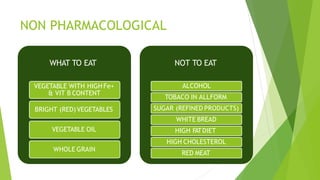 NON PHARMACOLOGICAL
WHAT TO EAT
VEGETABLE WITH HIGH Fe+
& VIT B CONTENT
BRIGHT (RED)VEGETABLES
VEGETABLE OIL
WHOLE GRAIN
NOT TO EAT
ALCOHOL
TOBACO IN ALLFORM
SUGAR (REFINED PRODUCTS)
WHITE BREAD
HIGH FATDIET
HIGH CHOLESTEROL
RED MEAT
 