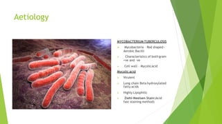 Aetiology
MYCOBACTERIUM TUBERCULOSIS

 Mycobacteria – Rod shaped-
Aerobic Bacilli
Characteristics of both gram
+ve and –ve
 Cell wall – Mycolicacid
Mycolic acid
 Virulent
 Long chain Beta hydroxylated
fatty acids
 Highly Lipophilic
 Ziehl-Neelsen Stain(Acid
fast staining method)
 
