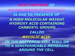 ACID FASTNESS  OF  MYCOBACTERIUM TUBERCULOSIS   IS DUE TO PRESENCE OF  A HIGH MOLECULAR WEIGHT HYDROXY ACID CONTAINING CARBOXYL GROUPS CALLED  MYCOLIC ACID   IN THE BACTERIAL CELL WALL OR TO A SEMIPERMIABLE MEMBRANE AROUND THE CELL. 