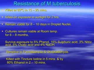 Resistance of M tuberculosis Killed at 60ºC in 15 – 20 mins, Killed on exposure to sunlight for 2 hrs, Remain viable for 8 – 10 days in Droplet Nuclei, Cultures remain viable at Room temp.  for 6 – 8 months, Survive exposure to 5% Phenol, 15% Sulphuric acid, 3% Nitric acid, 5% Oxalic acid and 4% NaOH. Sensitive to Formaldehyde & Glutaraldehyde. Killed with Tincture Iodine in 5 mins. & by  80% Ethanol in 2 – 10 mins. 