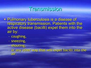 Transmission Pulmonary tuberculosis is a disease of respiratory transmission, Patients with the active disease (bacilli) expel them into the air by: coughing,   sneezing,   shouting, or any other way that will expel bacilli into the air  
