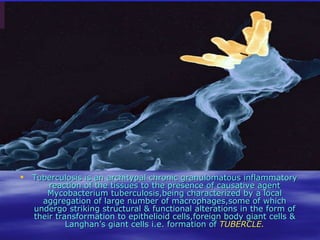 Tuberculosis is an architypal chronic granulomatous inflammatory reaction of the tissues to the presence of causative agent Mycobacterium tuberculosis,being characterized by a local aggregation of large number of macrophages,some of which undergo striking structural & functional alterations in the form of their transformation to epithelioid cells,foreign body giant cells & Langhan’s giant cells i.e. formation of  TUBERCLE. 
