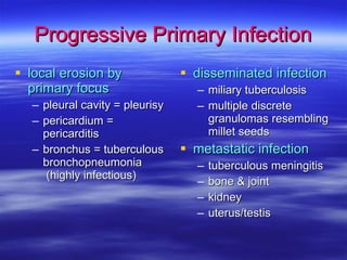 Progressive Primary Infection local erosion by primary focus pleural cavity = pleurisy pericardium = pericarditis bronchus = tuberculous bronchopneumonia  (highly infectious) disseminated infection miliary tuberculosis multiple discrete granulomas resembling  millet seeds metastatic infection tuberculous meningitis bone & joint kidney uterus/testis 