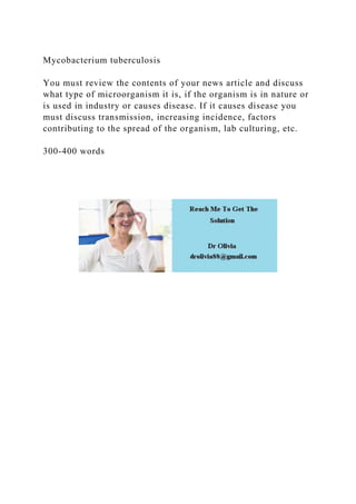 Mycobacterium tuberculosis
You must review the contents of your news article and discuss
what type of microorganism it is, if the organism is in nature or
is used in industry or causes disease. If it causes disease you
must discuss transmission, increasing incidence, factors
contributing to the spread of the organism, lab culturing, etc.
300-400 words
 