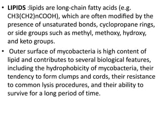 • LIPIDS :lipids are long-chain fatty acids (e.g.
CH3(CH2)nCOOH), which are often modiﬁed by the
presence of unsaturated bonds, cyclopropane rings,
or side groups such as methyl, methoxy, hydroxy,
and keto groups.
• Outer surface of mycobacteria is high content of
lipid and contributes to several biological features,
including the hydrophobicity of mycobacteria, their
tendency to form clumps and cords, their resistance
to common lysis procedures, and their ability to
survive for a long period of time.
 