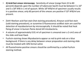 • 2) Acid-fast smear microscopy: Sensitivity of smear (range from 22 to 80
percent) depends upon the number of tubercular bacilli must be between 5 x 103
and 5 x 104 AFB in 1 ml of sputum. While 106 AFB/ml of specimen usually results
in a positive smear, only 60 percent of the smears are positive if 104 AFB/ml are
present.
• Ziehl–Neelsen acid-fast stain (hot staining procedure), Kinyoun acid-fast stain
(cold staining procedure), or auramine O fluorescence acidfast stain are used for
detection of mycobacterium by microscopically. It should be noted that heat
fixing of smear in bunsen flame donot kill micobacteria.
• A volume of approximately 0.01 ml of specimen is smeared over a 2-cm2 area of
the slide and heat-fixed.
• Fuchsin-staining shows Mycobacteria appear as red to pink rods on a blue
background. If there is any delay between smear preparation and staining slide
must be treated with 10% formal saline
• All ﬂuorochrome-positive smears should be conﬁrmed by a carbol-fuchsin
staining method.
 