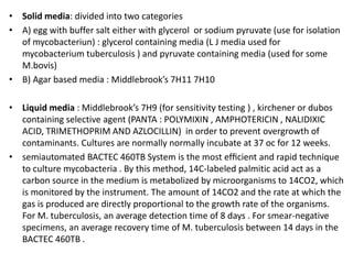 • Solid media: divided into two categories
• A) egg with buffer salt either with glycerol or sodium pyruvate (use for isolation
of mycobacteriun) : glycerol containing media (L J media used for
mycobacterium tuberculosis ) and pyruvate containing media (used for some
M.bovis)
• B) Agar based media : Middlebrook’s 7H11 7H10
• Liquid media : Middlebrook’s 7H9 (for sensitivity testing ) , kirchener or dubos
containing selective agent (PANTA : POLYMIXIN , AMPHOTERICIN , NALIDIXIC
ACID, TRIMETHOPRIM AND AZLOCILLIN) in order to prevent overgrowth of
contaminants. Cultures are normally normally incubate at 37 oc for 12 weeks.
• semiautomated BACTEC 460TB System is the most efﬁcient and rapid technique
to culture mycobacteria . By this method, 14C-labeled palmitic acid act as a
carbon source in the medium is metabolized by microorganisms to 14CO2, which
is monitored by the instrument. The amount of 14CO2 and the rate at which the
gas is produced are directly proportional to the growth rate of the organisms.
For M. tuberculosis, an average detection time of 8 days . For smear-negative
specimens, an average recovery time of M. tuberculosis between 14 days in the
BACTEC 460TB .
 