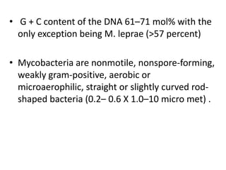 • G + C content of the DNA 61–71 mol% with the
only exception being M. leprae (>57 percent)
• Mycobacteria are nonmotile, nonspore-forming,
weakly gram-positive, aerobic or
microaerophilic, straight or slightly curved rod-
shaped bacteria (0.2– 0.6 X 1.0–10 micro met) .
 