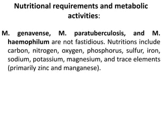 Nutritional requirements and metabolic
activities:
M. genavense, M. paratuberculosis, and M.
haemophilum are not fastidious. Nutritions include
carbon, nitrogen, oxygen, phosphorus, sulfur, iron,
sodium, potassium, magnesium, and trace elements
(primarily zinc and manganese).
 