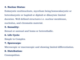 4. Nuclear Status:
Eukaryotic multinucleate, mycelium being homocakaryotic or
heterokaryotic or haploid or diploid or dikarytoic limited
duration. Well defined structures i.e. nuclear membrane,
nucleolus, and chromatin material.
5. Sexuality:
Sexual or asexual and homo or heterothallic.
6. Life Cycle:
Simple to Complex.
7. Sporocarps:
Microscopic or macroscopic and showing limited differentiation.
8. Distribution:
Cosmopolitan.
 