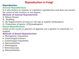 Reproduction in Fungi
Reproduction:
Asexual Reproduction:
It is also known as somatic or vegetative reproduction and does not involve
the union of two nucleus or sex organs.
Methods of Asexual Reproduction:
A. Binary fission
B. Budding
C. By fragmentation of soma or cell sap or hyphae (Arthospore)
D. Production of spores (Chlymadospore)
Sexual Reproduction:
Union of two nuclei or gametes of opposite sex a gamete is unisexual. i.e.
haploid.
Methods of Sexual Reproduction:
a. Planogamtic Copulation
b. Gametangial Contact
c. Gametangial Copulation
d. Spermatization
e. Somatogamy
f. Heterokaryasis
g. Dikaryotization.
 
