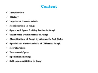 Content
✓ Introduction
✓ History
✓ Important Characteristic
✓ Reproduction in fungi
✓ Spore and Spore fruiting bodies in fungi
✓ Taxonomic Development of Fungi
✓ Classification of Fungi by Ainsworth And Bisby
✓ Specialized characteristic of Different Fungi
✓ Hetrokaryosis
✓ Parasexual Cycle
✓ Speciation in fungi
✓ Self-incompatibility in Fungi
 