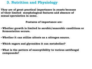 They are of great practical importance in yeasts because
of their limited morphological features and absence of
sexual sporulation in some.
Features of importance are:
• Whether growth is limited to aerobic/anaerobic conditions or
fermentation occurs.
• Whether it can utilize nitrate as a nitrogen source.
• Which sugars and glycosides it can metabolize?
• What is the pattern of susceptibility to various antifungal
compounds?
3. Nutrition and Physiology
 