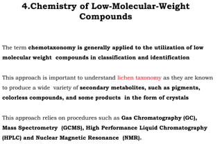 The term chemotaxonomy is generally applied to the utilization of low
molecular weight compounds in classification and identification
This approach is important to understand lichen taxonomy as they are known
to produce a wide variety of secondary metabolites, such as pigments,
colorless compounds, and some products in the form of crystals
This approach relies on procedures such as Gas Chromatography (GC),
Mass Spectrometry (GCMS), High Performance Liquid Chromatography
(HPLC) and Nuclear Magnetic Resonance (NMR).
4.Chemistry of Low-Molecular-Weight
Compounds
 