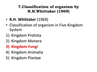 7.Classification of organism by
R.H.Whittakar (1969)
• R.H. Whittaker (1969)
• Classification of organism in Five Kingdom
System
1) Kingdom Protista
2) Kingdom Monera
3) Kingdom Fungi
4) Kingdom Animalia
5) Kingdom Plantae
 