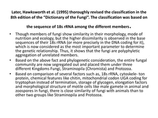 Later, Hawksworth et al. (1995) thoroughly revised the classification in the
8th edition of the “Dictionary of the Fungi”. The classification was based on
the sequence of 18s rRNA among the different members.
• Though members of fungi show similarity in their morphology, mode of
nutrition and ecology, but the higher dissimilarity is observed in the base
sequences of their 18s rRNA (or more precisely in the DNA coding for it),
which is now considered as the most important parameter to determine
the genetic relationship. Thus, it shows that the fungi are polyphyletic
aggregation of unrelated members.
• Based on the above fact and phylogenetic consideration, the entire fungal
community are now segregated out and placed them under three
different Kingdoms Fungi, Straminopila (Chromista) and Protozoa.
• Based on comparison of several factors such as, 18s rRNA, cytoskele- ton
protein, chemical features like chitin, mitochondrial codon UGA coding for
tryptophan instead of termination, storage of glycogen, elongation factors
and morphological structure of motile cells like male gamete in animal and
zoospores in fungi, there is close similarity of fungi with animals than to
other two groups like Straminopila and Protozoa.
 