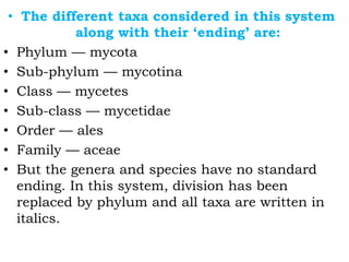 • The different taxa considered in this system
along with their ‘ending’ are:
• Phylum — mycota
• Sub-phylum — mycotina
• Class — mycetes
• Sub-class — mycetidae
• Order — ales
• Family — aceae
• But the genera and species have no standard
ending. In this system, division has been
replaced by phylum and all taxa are written in
italics.
 