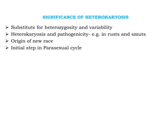 SIGNIFICANCE OF HETEROKARYOSIS
➢ Substitute for heterozygosity and variability
➢ Heterokaryosis and pathogenicity- e.g. in rusts and smuts
➢ Origin of new race
➢ Initial step in Parasexual cycle
 