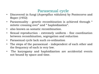 Parasexual cycle
• Discovered in fungi (Aspergillus nidulans) by Pontecorvo and
Roper (1952)
• Parasexuality - genetic recombination is achieved through “
mitotic crossing over” and “ haploidization”.
• also known as somatic recombination.
• Sexual reproduction - extremely uniform - fine coordination
between recombination, segregation and reduction
• Parasexual cycle lack such co-ordination
• The steps of the parasexual - independent of each other and
the frequency of each is very low.
• The karyogamy and haploidization are accidential events
not bound by space and time.
 