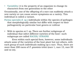 • Variability: it is the property of an organism to change its
characters from one generation to the other
Occasionally, one of the offspring of a race can suddenly attack a
new variety or can cause severe symptoms on a variety. This
individual is called a variant.
Forma specialis (f. sp.) individuals within the species of pathogen
that morphologically similar but differ with respect to their
pathogenicity on particular host genera or cultivar
• With in species or f. sp. There are further subgroups of
individual that infect different varieties of the host– such
subgroups are called RACES/ STRAINS
Even within each special form, however, some individuals
attack some of the varieties of the host plant but not others, with
each group of such individuals making up a race. Thus, there are
more than 200 races of P. graminis tritici (race 1, race 15, race 59
and so on).
 