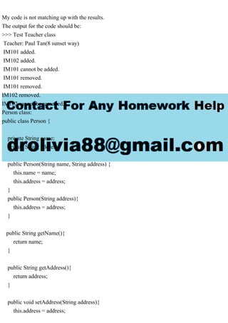 My code is not matching up with the results.
The output for the code should be:
>>> Test Teacher class
Teacher: Paul Tan(8 sunset way)
IM101 added.
IM102 added.
IM101 cannot be added.
IM101 removed.
IM101 removed.
IM102 removed.
IM102 cannot be removed.
Person class:
public class Person {
private String name;
private String address;
public Person(String name, String address) {
this.name = name;
this.address = address;
}
public Person(String address){
this.address = address;
}
public String getName(){
return name;
}
public String getAddress(){
return address;
}
public void setAddress(String address){
this.address = address;